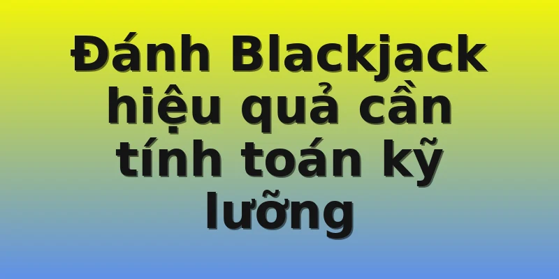 Đánh Blackjack hiệu quả cần tính toán kỹ lưỡng