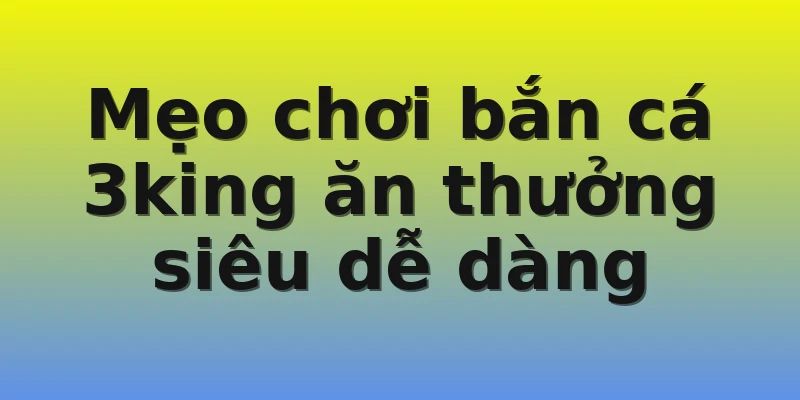 Mẹo chơi bắn cá 3king ăn thưởng siêu dễ dàng