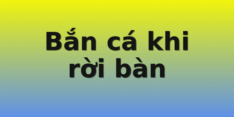 Bắn cá khi rời bàn Bắn cá khi rời bàn