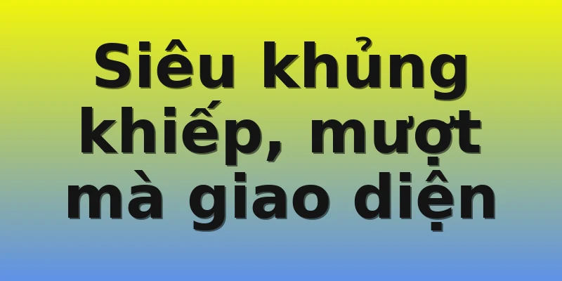 Siêu khủng khiếp, mượt mà giao diện