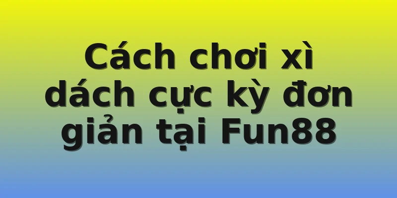 Cách chơi xì dách cực kỳ đơn giản tại Fun88