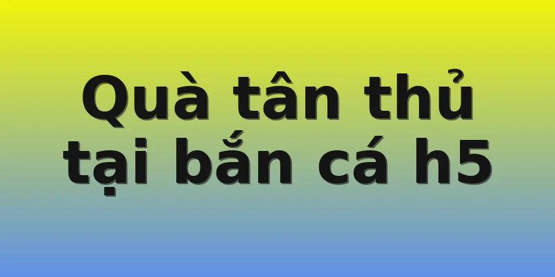 Quà tân thủ tại bắn cá h5 Quà tân thủ tại bắn cá h5