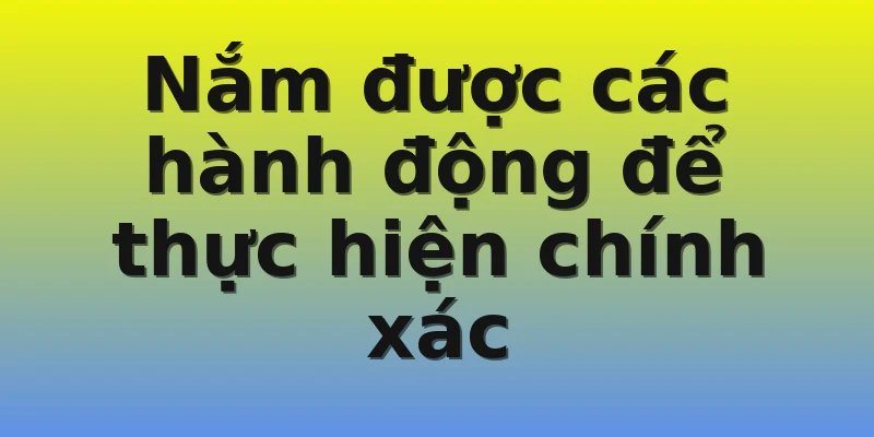 Nắm được các hành động để thực hiện chính xác