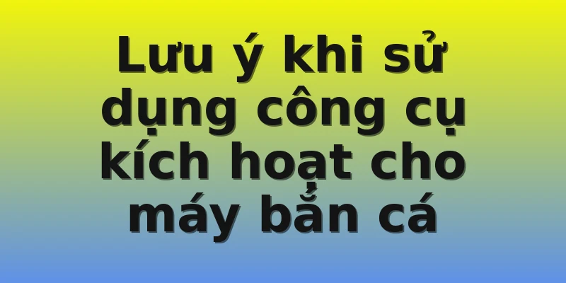 Lưu ý khi sử dụng công cụ kích hoạt cho máy bắn cá