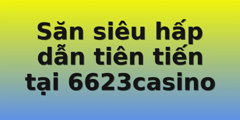 Săn siêu hấp dẫn tiên tiến tại 6623casino