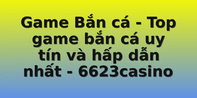 Game Bắn cá - Top game bắn cá uy tín và hấp dẫn nhất - 6623casino