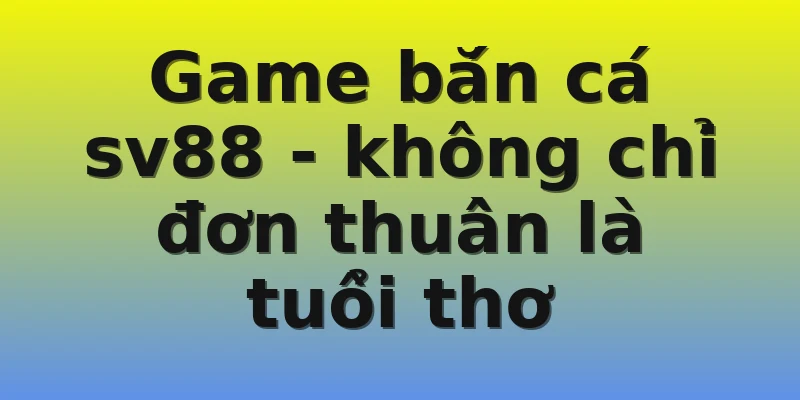 Game bắn cá sv88 - không chỉ đơn thuần là tuổi thơ