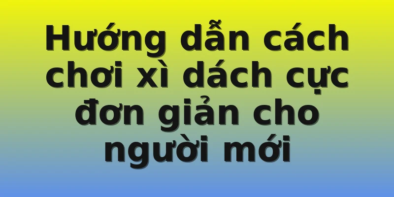 Hướng dẫn cách chơi xì dách cực đơn giản cho người mới