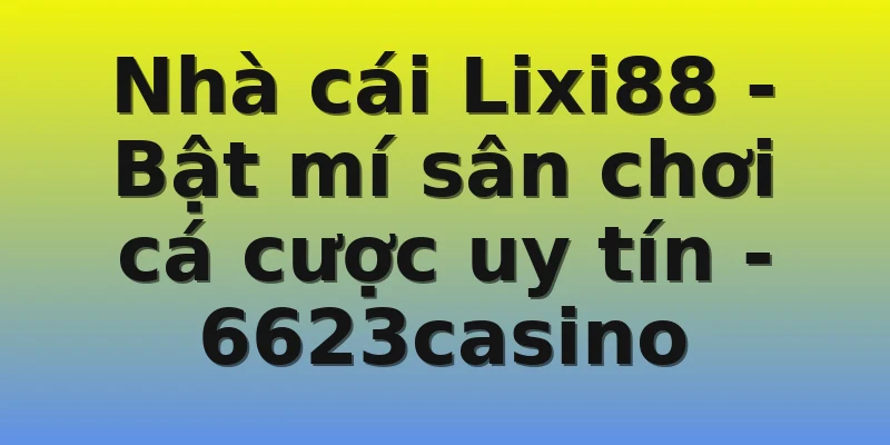 Nhà cái Lixi88 - Bật mí sân chơi cá cược uy tín - 6623casino