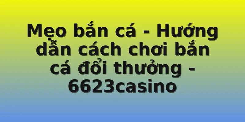 Mẹo bắn cá - Hướng dẫn cách chơi bắn cá đổi thưởng - 6623casino