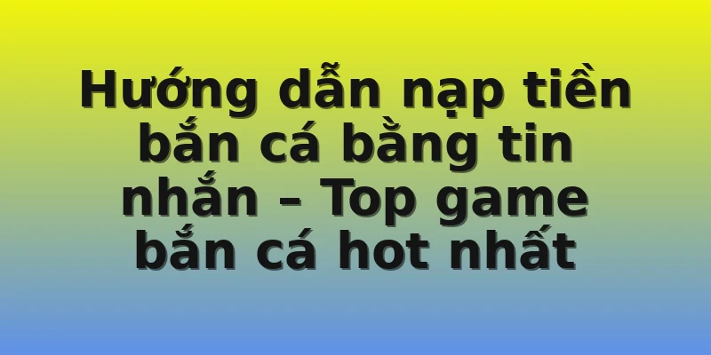 Hướng dẫn nạp tiền bắn cá bằng tin nhắn – Top game bắn cá hot nhất