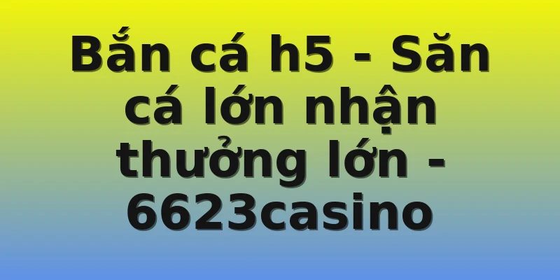 Bắn cá h5 - Săn cá lớn nhận thưởng lớn - 6623casino