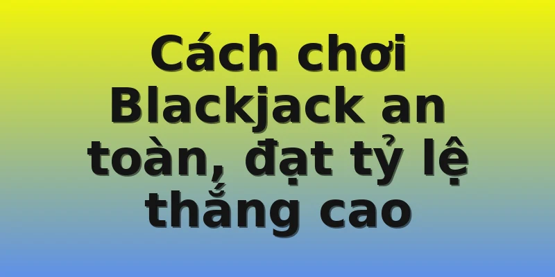 Cách chơi Blackjack an toàn, đạt tỷ lệ thắng cao